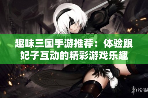 趣味三国手游推荐：体验跟妃子互动的精彩游戏乐趣