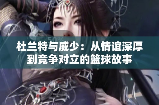 杜兰特与威少：从情谊深厚到竞争对立的篮球故事