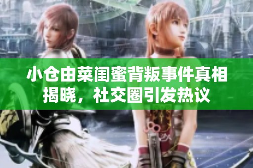 小仓由菜闺蜜背叛事件真相揭晓，社交圈引发热议