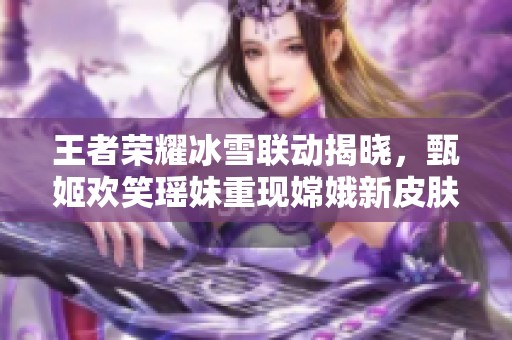 王者荣耀冰雪联动揭晓，甄姬欢笑瑶妹重现嫦娥新皮肤降临