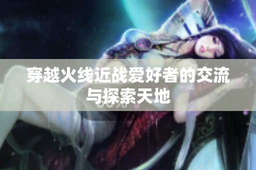 穿越火线近战爱好者的交流与探索天地