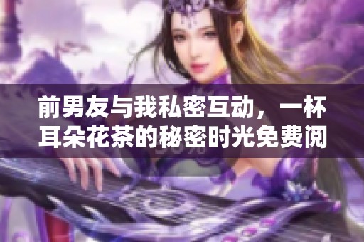 前男友与我私密互动，一杯耳朵花茶的秘密时光免费阅读