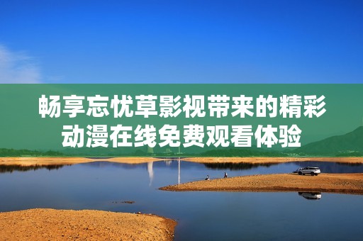 畅享忘忧草影视带来的精彩动漫在线免费观看体验