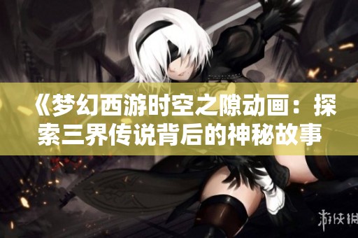 《梦幻西游时空之隙动画：探索三界传说背后的神秘故事》