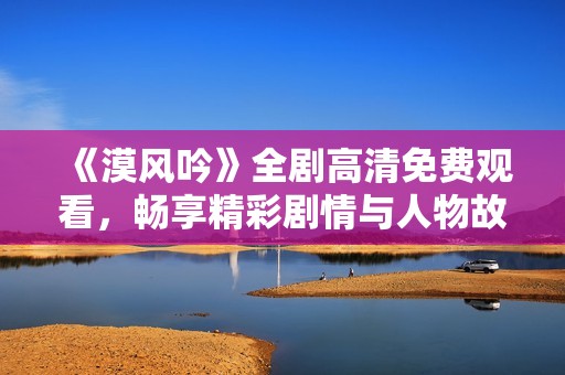 《漠风吟》全剧高清免费观看，畅享精彩剧情与人物故事