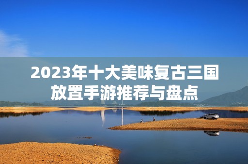 2023年十大美味复古三国放置手游推荐与盘点