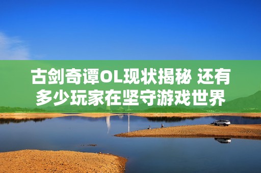古剑奇谭OL现状揭秘 还有多少玩家在坚守游戏世界
