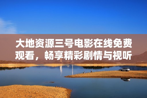 大地资源三号电影在线免费观看，畅享精彩剧情与视听盛宴