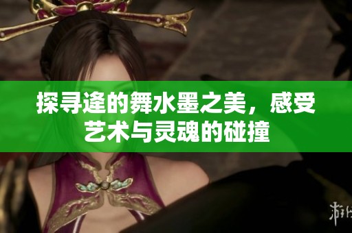 探寻逄的舞水墨之美，感受艺术与灵魂的碰撞