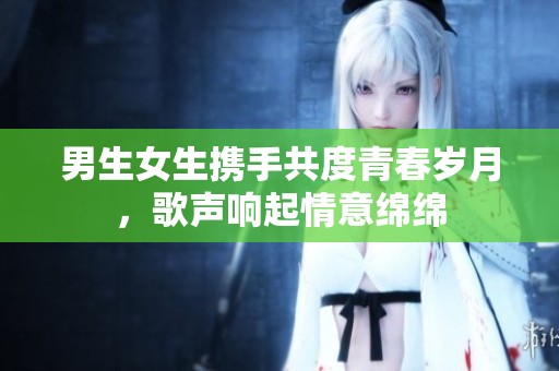男生女生携手共度青春岁月，歌声响起情意绵绵