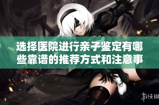 选择医院进行亲子鉴定有哪些靠谱的推荐方式和注意事项