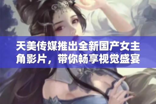 天美传媒推出全新国产女主角影片，带你畅享视觉盛宴