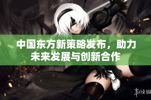 中国东方新策略发布，助力未来发展与创新合作