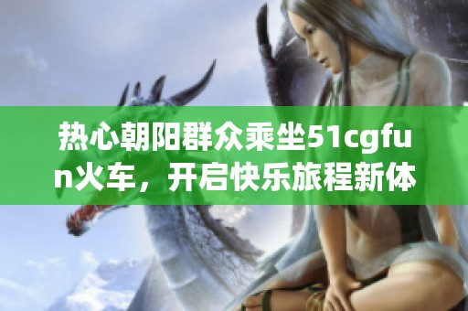 热心朝阳群众乘坐51cgfun火车，开启快乐旅程新体验