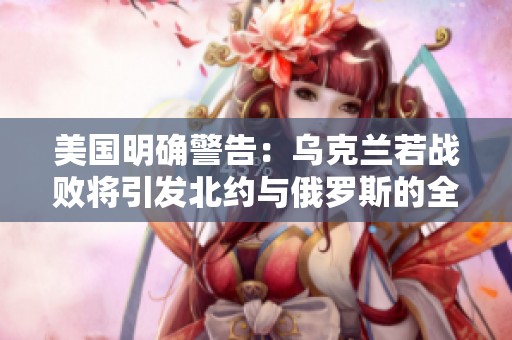 美国明确警告：乌克兰若战败将引发北约与俄罗斯的全面冲突