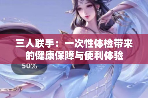 三人联手：一次性体检带来的健康保障与便利体验