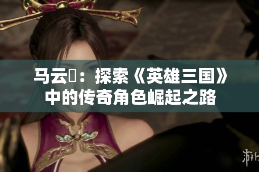 马云騄：探索《英雄三国》中的传奇角色崛起之路