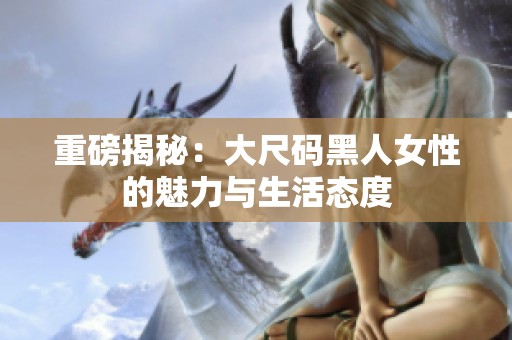 重磅揭秘：大尺码黑人女性的魅力与生活态度