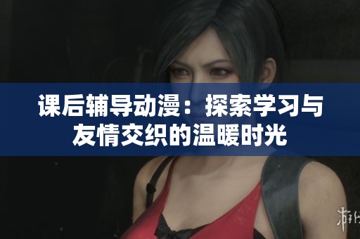 课后辅导动漫：探索学习与友情交织的温暖时光