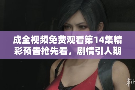 成全视频免费观看第14集精彩预告抢先看，剧情引人期待！