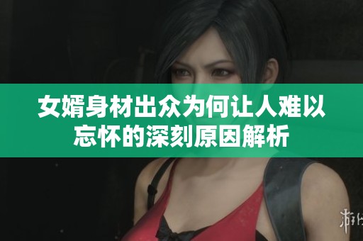 女婿身材出众为何让人难以忘怀的深刻原因解析