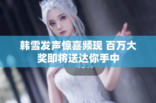 韩雪发声惊喜频现 百万大奖即将送达你手中