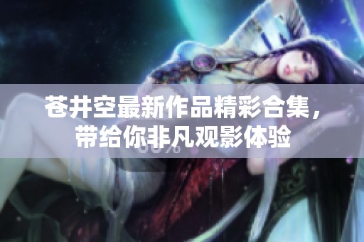 苍井空最新作品精彩合集，带给你非凡观影体验