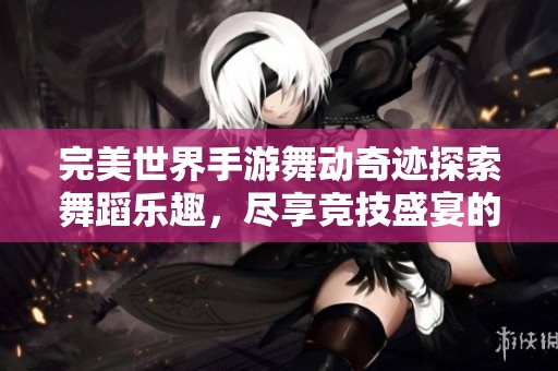 完美世界手游舞动奇迹探索舞蹈乐趣，尽享竞技盛宴的奇妙之旅