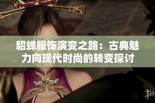 貂蝉服饰演变之路：古典魅力向现代时尚的转变探讨