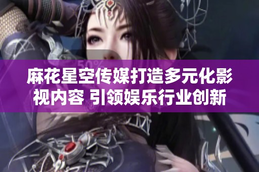 麻花星空传媒打造多元化影视内容 引领娱乐行业创新发展