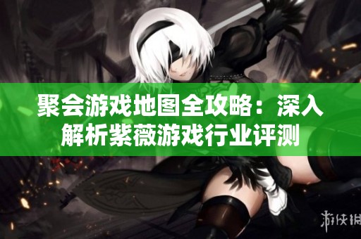 聚会游戏地图全攻略：深入解析紫薇游戏行业评测