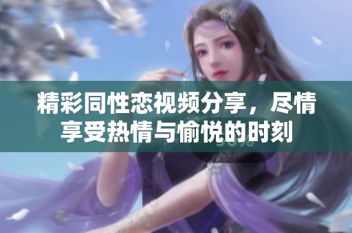精彩同性恋视频分享，尽情享受热情与愉悦的时刻