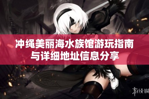 冲绳美丽海水族馆游玩指南与详细地址信息分享