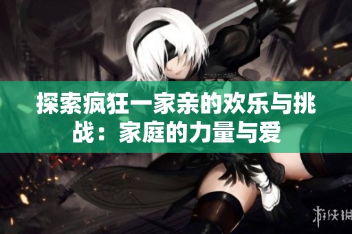 探索疯狂一家亲的欢乐与挑战：家庭的力量与爱