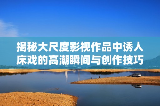 揭秘大尺度影视作品中诱人床戏的高潮瞬间与创作技巧