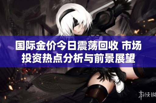 国际金价今日震荡回收 市场投资热点分析与前景展望