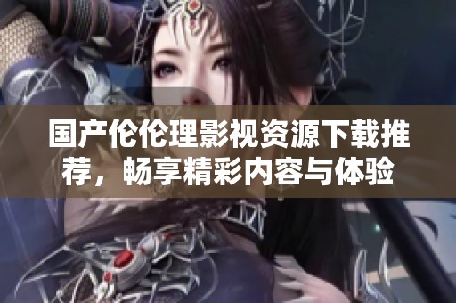 国产伦伦理影视资源下载推荐，畅享精彩内容与体验