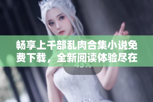 畅享上千部乱肉合集小说免费下载，全新阅读体验尽在其中