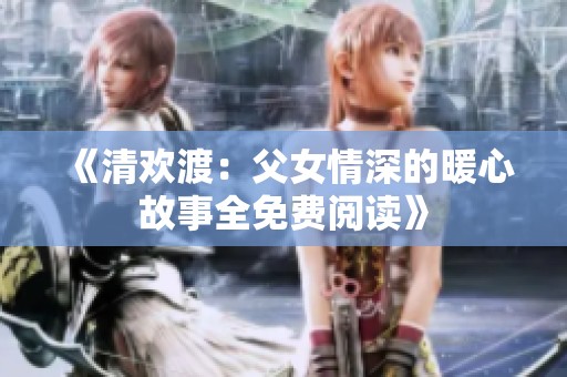 《清欢渡：父女情深的暖心故事全免费阅读》