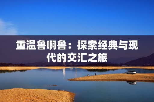 重温鲁啊鲁：探索经典与现代的交汇之旅