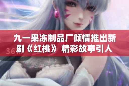 九一果冻制品厂倾情推出新剧《红桃》 精彩故事引人入胜