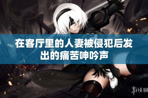 在客厅里的人妻被侵犯后发出的痛苦呻吟声