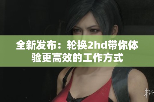 全新发布：轮换2hd带你体验更高效的工作方式