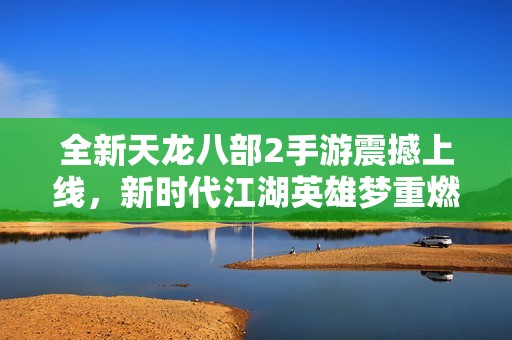 全新天龙八部2手游震撼上线，新时代江湖英雄梦重燃！