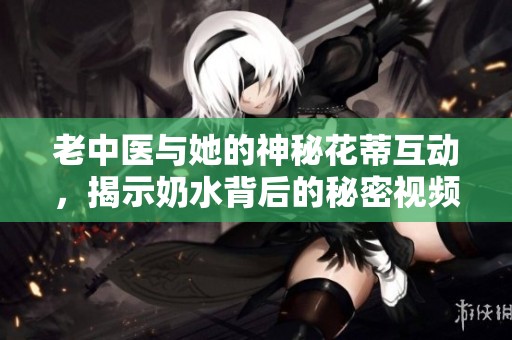 老中医与她的神秘花蒂互动，揭示奶水背后的秘密视频解析