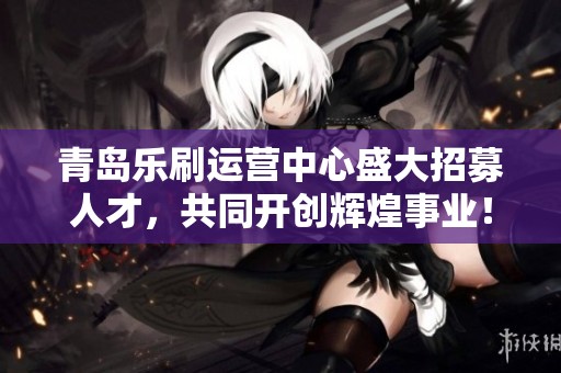 青岛乐刷运营中心盛大招募人才，共同开创辉煌事业！