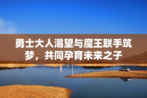 勇士大人渴望与魔王联手筑梦，共同孕育未来之子