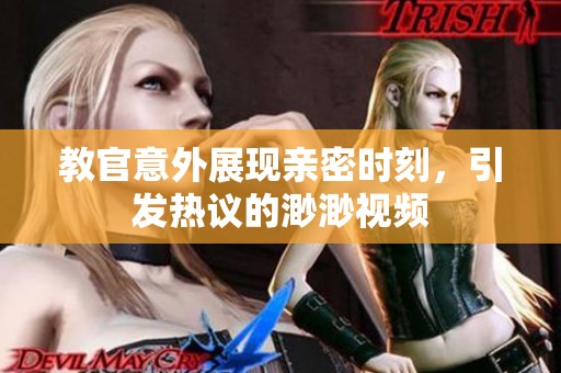 教官意外展现亲密时刻，引发热议的渺渺视频
