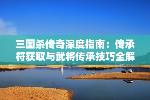 三国杀传奇深度指南：传承符获取与武将传承技巧全解析