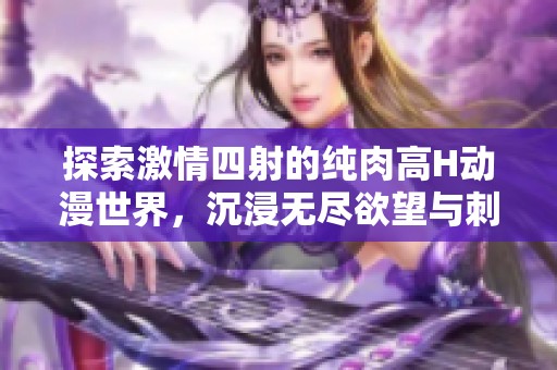 探索激情四射的纯肉高H动漫世界，沉浸无尽欲望与刺激之中